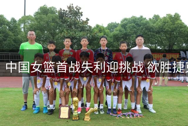 中国女篮首战失利迎挑战 欲胜捷克意大利争夺出线机会