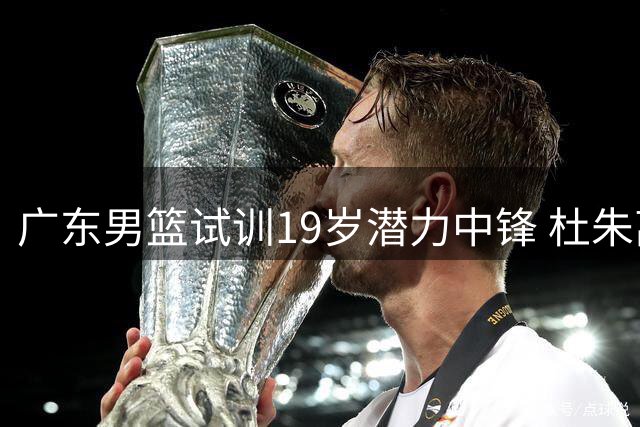 广东男篮试训19岁潜力中锋 杜朱离任后开启年轻化重建