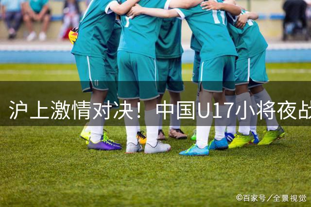 沪上激情对决！中国U17小将夜战阿根廷劲旅河床青年队