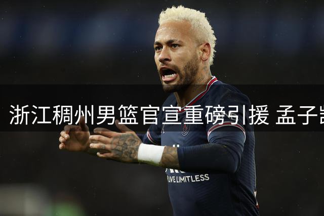 浙江稠州男篮官宣重磅引援 孟子凯三年合约加盟盼重生