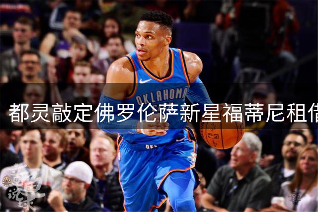 都灵敲定佛罗伦萨新星福蒂尼租借交易
